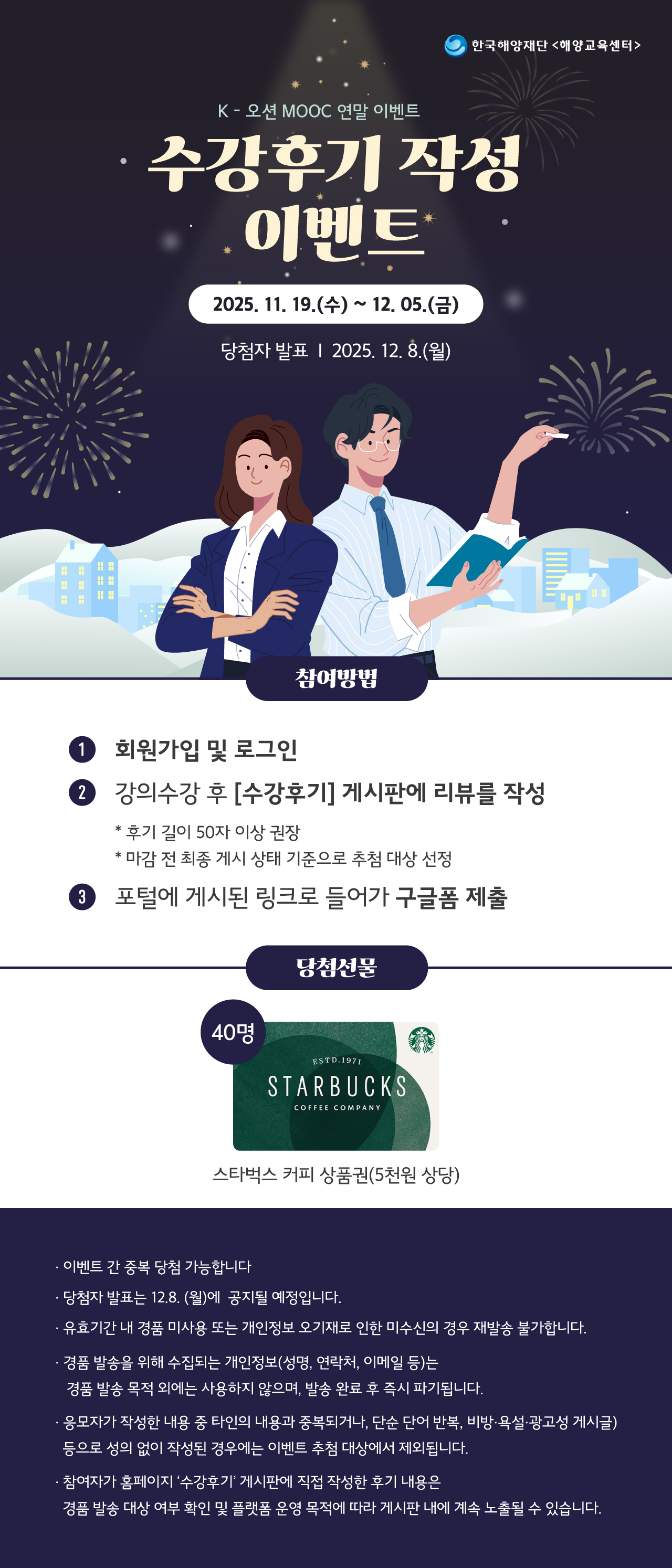 한국해양재단 해양교육센터 K-오션 MOOC 연말 이벤트 안내. 
수강후기 작성 이벤트. 
기간 2025년 11월 19일 수요일부터 12월 5일 금요일까지. 
당첨자 발표 2025년 12월 8일 월요일. 

참여방법. 
1. 회원가입 및 로그인. 
2. 강의 수강 후 수강후기 게시판에 리뷰 작성. 
후기 길이 50자 이상 권장. 
마감 전 최종 게시 상태 기준으로 추첨 대상 선정. 
3. 포털에 게시된 링크로 들어가 구글폼 제출. 

당첨선물. 
스타벅스 커피 상품권 5천원 상당 40명. 

안내사항. 
이벤트 간 중복 당첨 가능합니다. 
당첨자 발표는 12월 8일 월요일에 공지될 예정입니다. 
유효기간 내 경품 미사용 또는 개인정보 오기재로 인한 미수신의 경우 재발송 불가합니다. 
경품 발송을 위해 수집되는 개인정보 성명, 연락처, 이메일 등은 경품 발송 목적 외에는 사용하지 않으며 발송 완료 후 즉시 파기됩니다. 
응모자가 작성한 내용 중 타인의 내용과 중복되거나 단순 단어 반복, 비방 욕설 광고성 게시글 등으로 성의 없이 작성된 경우에는 이벤트 추첨 대상에서 제외됩니다. 
참여자가 홈페이지 수강후기 게시판에 직접 작성한 후기 내용은 경품 발송 대상 여부 확인 및 플랫폼 운영 목적에 따라 게시판 내에 계속 노출될 수 있습니다.