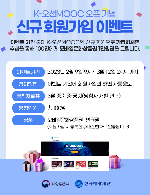 K-MOOC오픈 기념 신규회원가입 이벤트 이벤트 기간 중에 K-오션MOOC의 신규 회원으로 가입하시면 • 추첨을 통해 100명에게 모바일문화상품권 1만원권을 드립니다. 이벤트기간 : 2023년 2월 9일 9시 ~ 3월 12일 24시까지 참여방법 : 이벤트 기간에 회원가입만 하면 자동응모 당첨자발표 : 3월 중순 중 공지(당첨자 개별 연락) 당첨인원 : 총 100명 상품 : 모바일문화상품권 1만원권 (회원가입 시 등록한 휴대폰번호로 발송됩니다) 해양수산부,한국해양재단